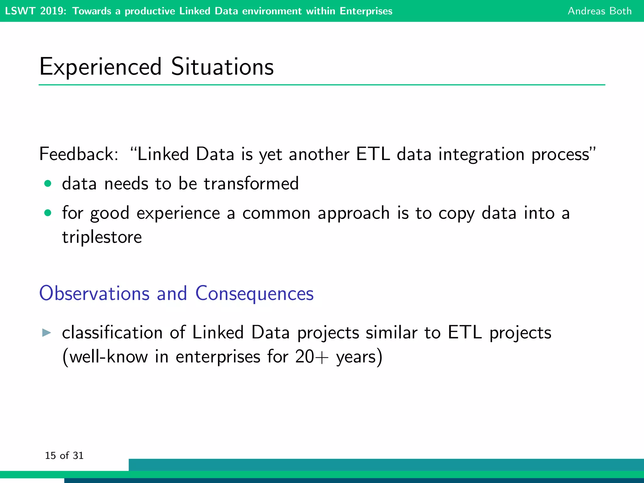 LSWT 2019: Towards a productive Linked Data environment within Enterprises Andreas Both
Experienced Situations
Feedback: “Linked Data is yet another ETL data integration process”
• data needs to be transformed
• for good experience a common approach is to copy data into a
triplestore
Observations and Consequences
classiﬁcation of Linked Data projects similar to ETL projects
(well-know in enterprises for 20+ years)
15 of 31
 