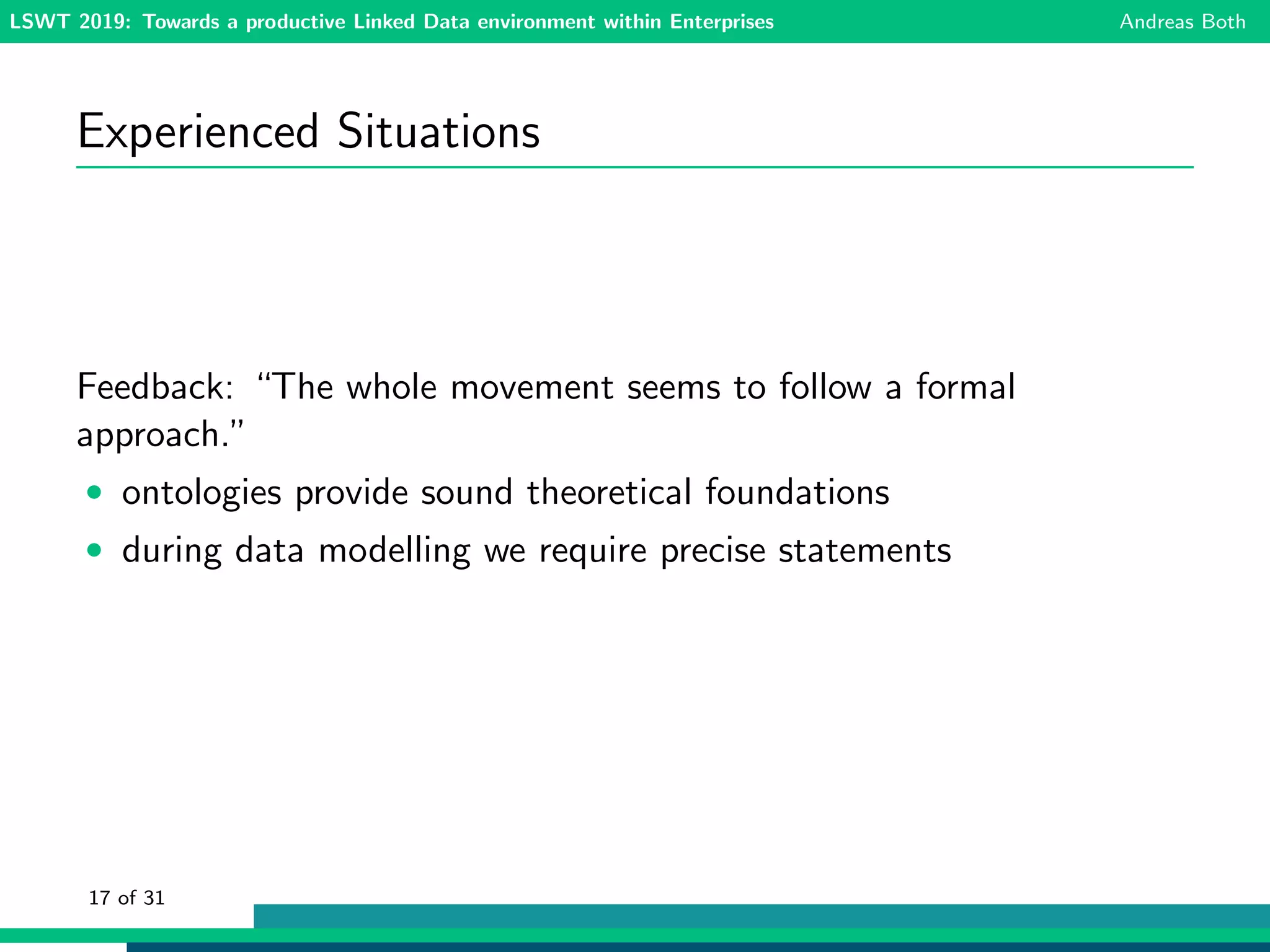 LSWT 2019: Towards a productive Linked Data environment within Enterprises Andreas Both
Experienced Situations
Feedback: “The whole movement seems to follow a formal
approach.”
• ontologies provide sound theoretical foundations
• during data modelling we require precise statements
17 of 31
 