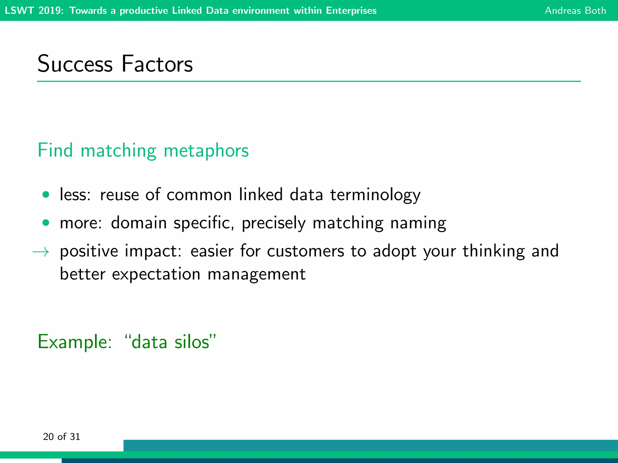 LSWT 2019: Towards a productive Linked Data environment within Enterprises Andreas Both
Success Factors
Find matching metaphors
• less: reuse of common linked data terminology
• more: domain speciﬁc, precisely matching naming
→ positive impact: easier for customers to adopt your thinking and
better expectation management
Example: “data silos”
20 of 31
 