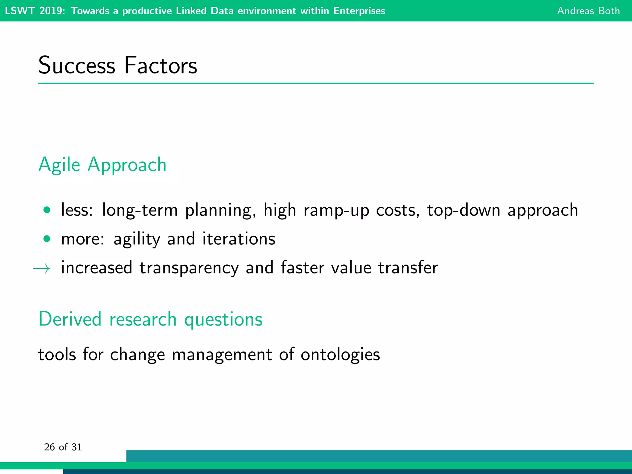 LSWT 2019: Towards a productive Linked Data environment within Enterprises Andreas Both
Success Factors
Agile Approach
• less: long-term planning, high ramp-up costs, top-down approach
• more: agility and iterations
→ increased transparency and faster value transfer
Derived research questions
tools for change management of ontologies
26 of 31
 