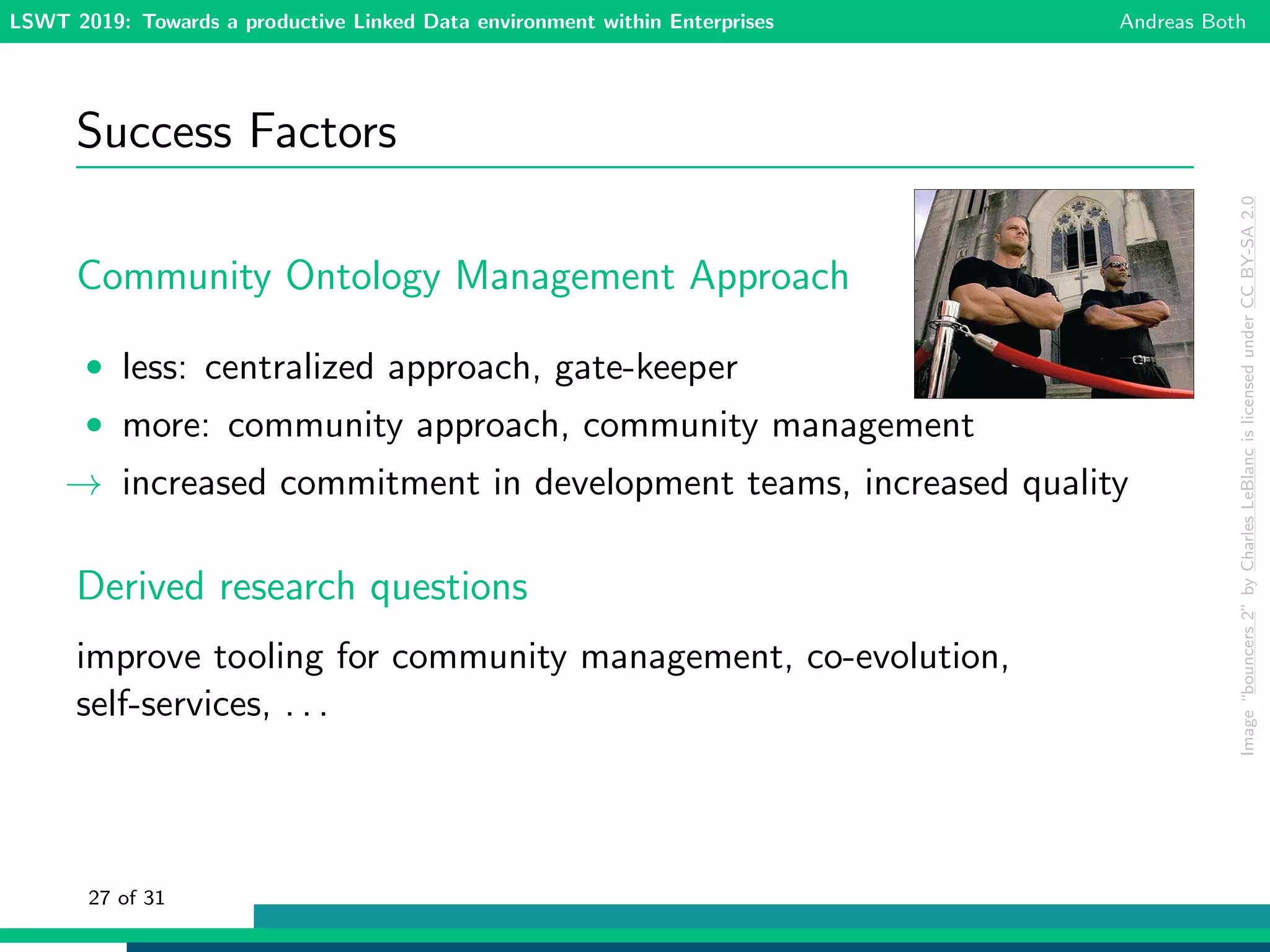 LSWT 2019: Towards a productive Linked Data environment within Enterprises Andreas Both
Success Factors
Community Ontology Management Approach
• less: centralized approach, gate-keeper
• more: community approach, community management
→ increased commitment in development teams, increased quality
Derived research questions
improve tooling for community management, co-evolution,
self-services, . . .
Image“bouncers2”byCharlesLeBlancislicensedunderCCBY-SA2.0
27 of 31
 