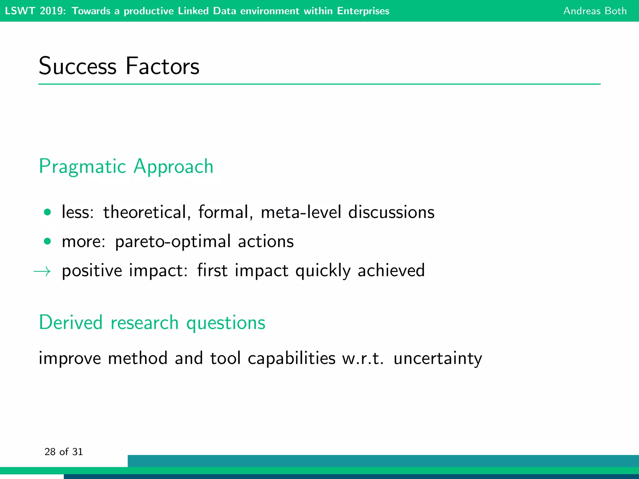 LSWT 2019: Towards a productive Linked Data environment within Enterprises Andreas Both
Success Factors
Pragmatic Approach
• less: theoretical, formal, meta-level discussions
• more: pareto-optimal actions
→ positive impact: ﬁrst impact quickly achieved
Derived research questions
improve method and tool capabilities w.r.t. uncertainty
28 of 31
 