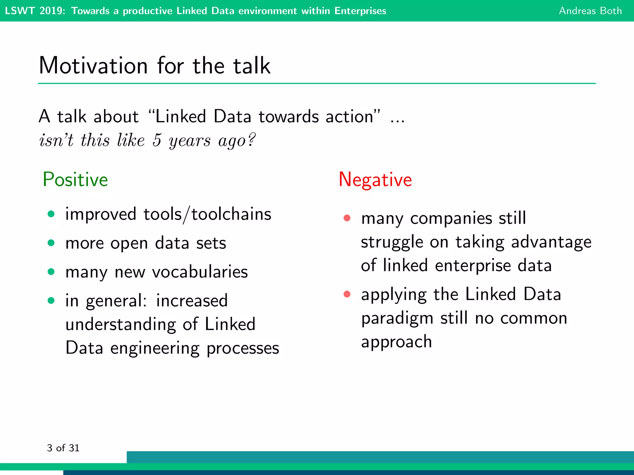 LSWT 2019: Towards a productive Linked Data environment within Enterprises Andreas Both
Motivation for the talk
A talk about “Linked Data towards action” ...
isn’t this like 5 years ago?
Positive
• improved tools/toolchains
• more open data sets
• many new vocabularies
• in general: increased
understanding of Linked
Data engineering processes
Negative
• many companies still
struggle on taking advantage
of linked enterprise data
• applying the Linked Data
paradigm still no common
approach
3 of 31
 