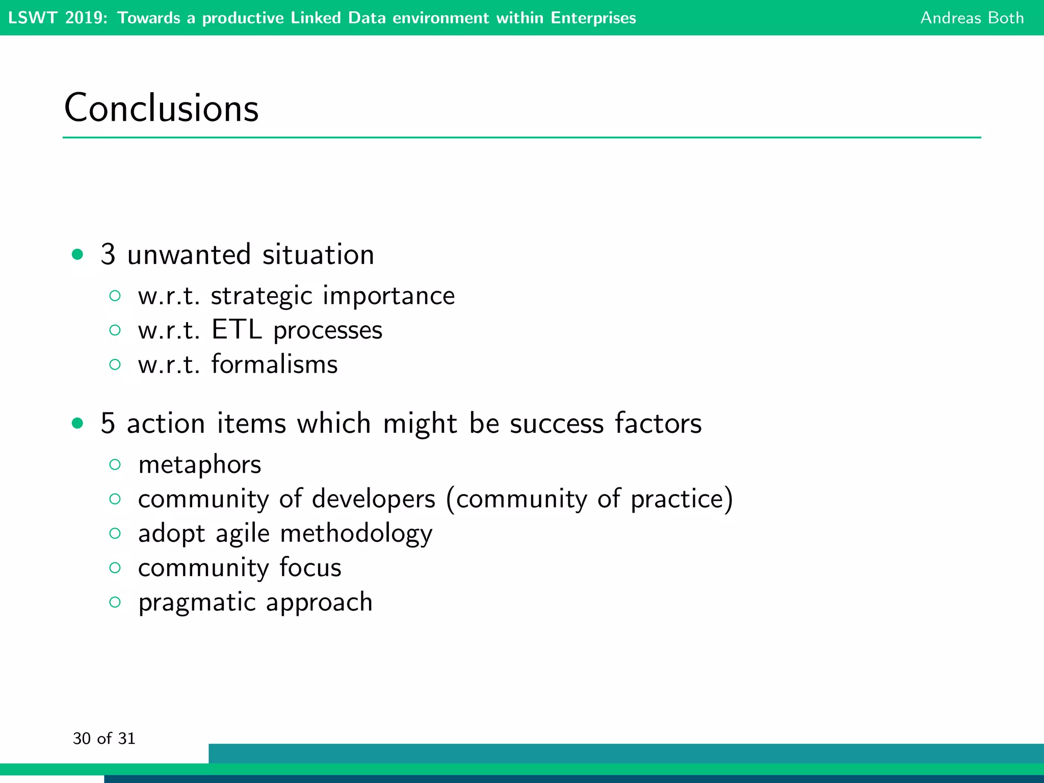LSWT 2019: Towards a productive Linked Data environment within Enterprises Andreas Both
Conclusions
• 3 unwanted situation
◦ w.r.t. strategic importance
◦ w.r.t. ETL processes
◦ w.r.t. formalisms
• 5 action items which might be success factors
◦ metaphors
◦ community of developers (community of practice)
◦ adopt agile methodology
◦ community focus
◦ pragmatic approach
30 of 31
 