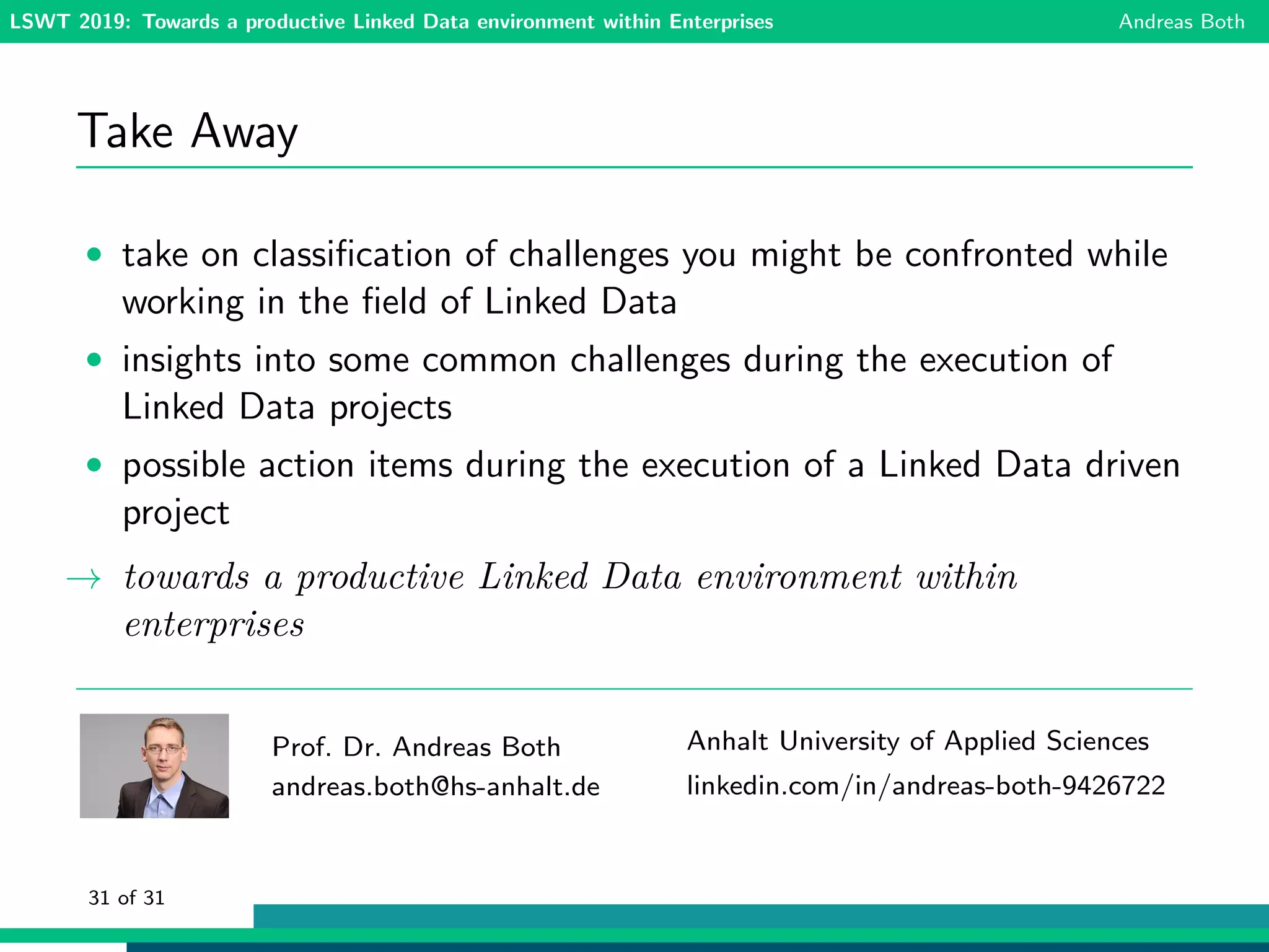 LSWT 2019: Towards a productive Linked Data environment within Enterprises Andreas Both
Take Away
• take on classiﬁcation of challenges you might be confronted while
working in the ﬁeld of Linked Data
• insights into some common challenges during the execution of
Linked Data projects
• possible action items during the execution of a Linked Data driven
project
→ towards a productive Linked Data environment within
enterprises
Prof. Dr. Andreas Both
andreas.both@hs-anhalt.de
Anhalt University of Applied Sciences
linkedin.com/in/andreas-both-9426722
31 of 31
 