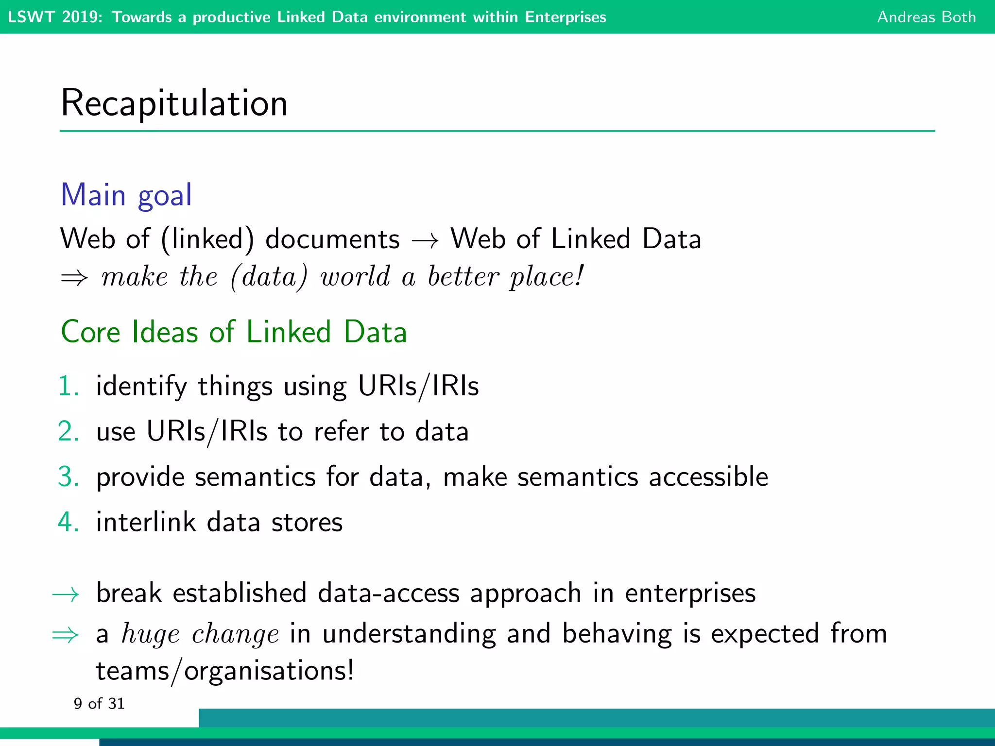 LSWT 2019: Towards a productive Linked Data environment within Enterprises Andreas Both
Recapitulation
Main goal
Web of (linked) documents → Web of Linked Data
⇒ make the (data) world a better place!
Core Ideas of Linked Data
1. identify things using URIs/IRIs
2. use URIs/IRIs to refer to data
3. provide semantics for data, make semantics accessible
4. interlink data stores
→ break established data-access approach in enterprises
⇒ a huge change in understanding and behaving is expected from
teams/organisations!
9 of 31
 