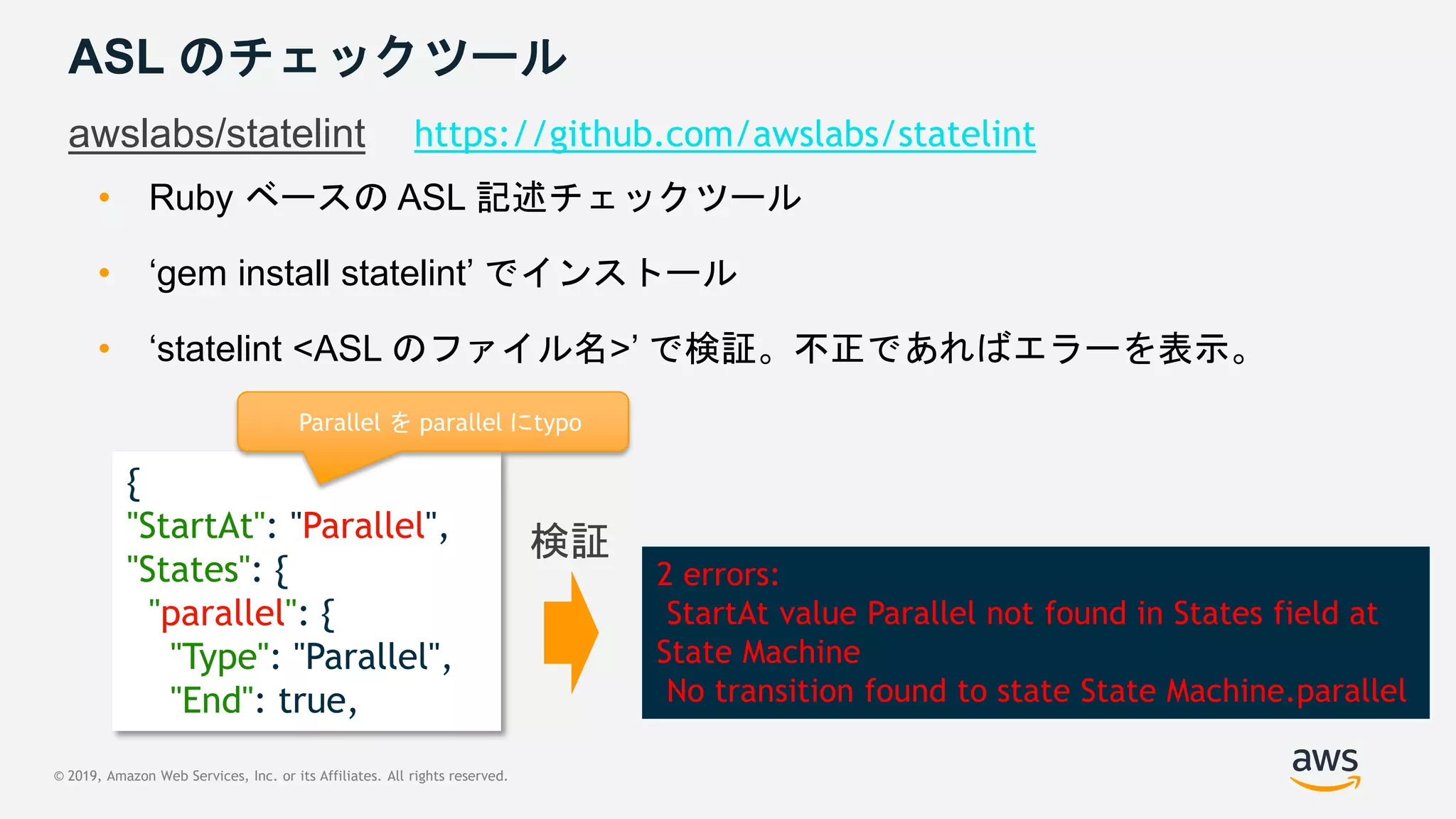 © 2019, Amazon Web Services, Inc. or its Affiliates. All rights reserved.
{
"StartAt": "Parallel",
"States": {
"parallel": {
"Type": "Parallel",
"End": true,
ASL のチェックツール
awslabs/statelint https://github.com/awslabs/statelint
• Ruby ベースの ASL 記述チェックツール
• ‘gem install statelint’ でインストール
• ‘statelint <ASL のファイル名>’ で検証。不正であればエラーを表示。
Parallel を parallel にtypo
2 errors:
StartAt value Parallel not found in States field at
State Machine
No transition found to state State Machine.parallel
検証
 