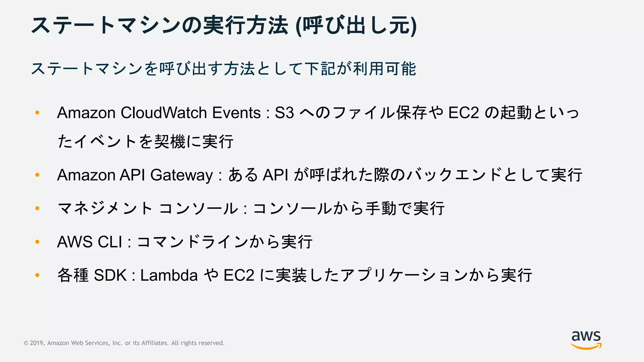 © 2019, Amazon Web Services, Inc. or its Affiliates. All rights reserved.
ステートマシンの実行方法 (呼び出し元)
• Amazon CloudWatch Events : S3 へのファイル保存や EC2 の起動といっ
たイベントを契機に実行
• Amazon API Gateway : ある API が呼ばれた際のバックエンドとして実行
• マネジメント コンソール : コンソールから手動で実行
• AWS CLI : コマンドラインから実行
• 各種 SDK : Lambda や EC2 に実装したアプリケーションから実行
ステートマシンを呼び出す方法として下記が利用可能
 