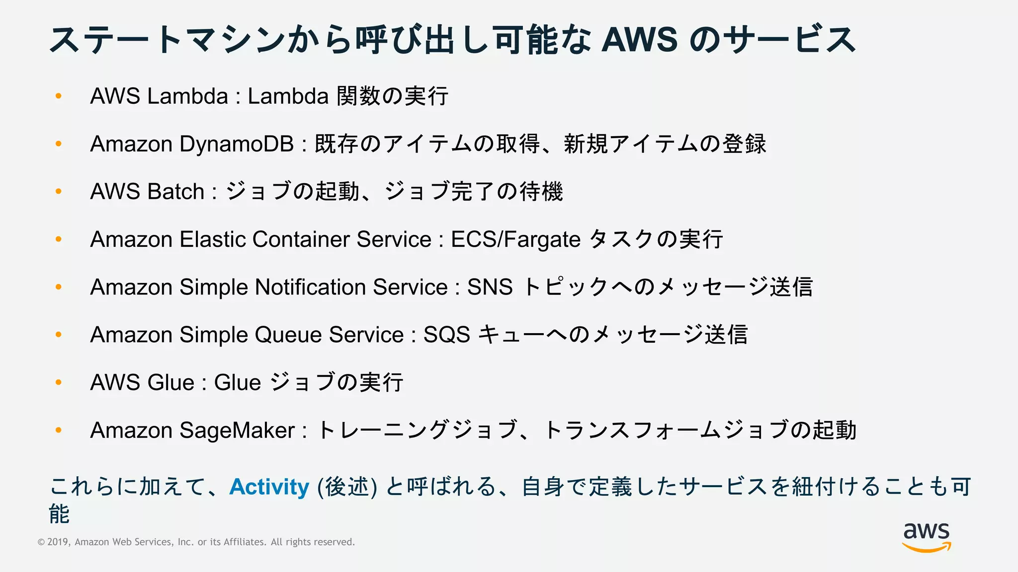 © 2019, Amazon Web Services, Inc. or its Affiliates. All rights reserved.
ステートマシンから呼び出し可能な AWS のサービス
• AWS Lambda : Lambda 関数の実行
• Amazon DynamoDB : 既存のアイテムの取得、新規アイテムの登録
• AWS Batch : ジョブの起動、ジョブ完了の待機
• Amazon Elastic Container Service : ECS/Fargate タスクの実行
• Amazon Simple Notification Service : SNS トピックへのメッセージ送信
• Amazon Simple Queue Service : SQS キューへのメッセージ送信
• AWS Glue : Glue ジョブの実行
• Amazon SageMaker : トレーニングジョブ、トランスフォームジョブの起動
これらに加えて、Activity (後述) と呼ばれる、自身で定義したサービスを紐付けることも可
能
 