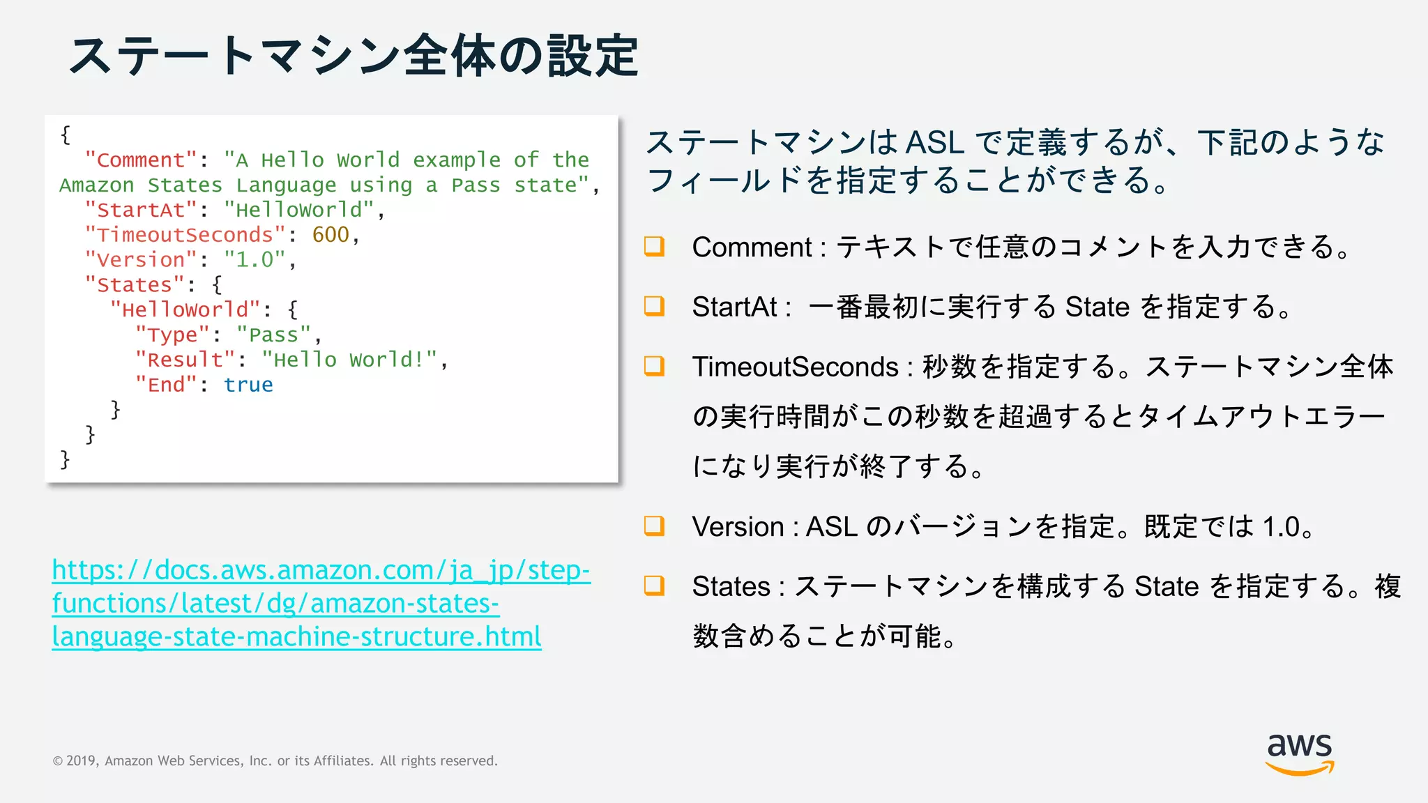 © 2019, Amazon Web Services, Inc. or its Affiliates. All rights reserved.
ステートマシン全体の設定
ステートマシンは ASL で定義するが、下記のような
フィールドを指定することができる。
 Comment : テキストで任意のコメントを入力できる。
 StartAt : 一番最初に実行する State を指定する。
 TimeoutSeconds : 秒数を指定する。ステートマシン全体
の実行時間がこの秒数を超過するとタイムアウトエラー
になり実行が終了する。
 Version : ASL のバージョンを指定。既定では 1.0。
 States : ステートマシンを構成する State を指定する。複
数含めることが可能。
{
"Comment": "A Hello World example of the
Amazon States Language using a Pass state",
"StartAt": "HelloWorld",
"TimeoutSeconds": 600,
"Version": "1.0",
"States": {
"HelloWorld": {
"Type": "Pass",
"Result": "Hello World!",
"End": true
}
}
}
https://docs.aws.amazon.com/ja_jp/step-
functions/latest/dg/amazon-states-
language-state-machine-structure.html
 
