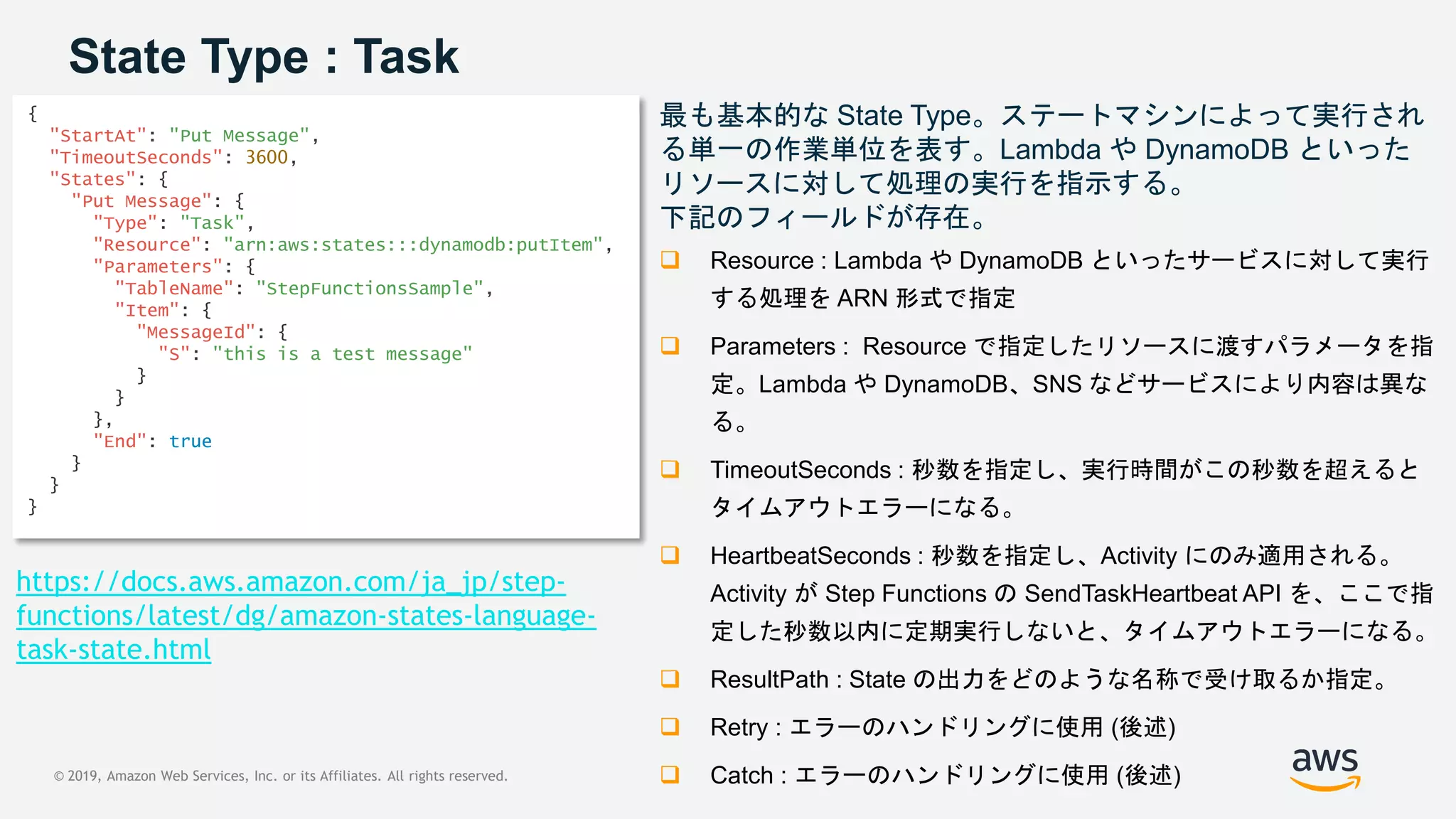 © 2019, Amazon Web Services, Inc. or its Affiliates. All rights reserved.
State Type : Task
{
"StartAt": "Put Message",
"TimeoutSeconds": 3600,
"States": {
"Put Message": {
"Type": "Task",
"Resource": "arn:aws:states:::dynamodb:putItem",
"Parameters": {
"TableName": "StepFunctionsSample",
"Item": {
"MessageId": {
"S": "this is a test message"
}
}
},
"End": true
}
}
}
最も基本的な State Type。ステートマシンによって実行され
る単一の作業単位を表す。Lambda や DynamoDB といった
リソースに対して処理の実行を指示する。
下記のフィールドが存在。
 Resource : Lambda や DynamoDB といったサービスに対して実行
する処理を ARN 形式で指定
 Parameters : Resource で指定したリソースに渡すパラメータを指
定。Lambda や DynamoDB、SNS などサービスにより内容は異な
る。
 TimeoutSeconds : 秒数を指定し、実行時間がこの秒数を超えると
タイムアウトエラーになる。
 HeartbeatSeconds : 秒数を指定し、Activity にのみ適用される。
Activity が Step Functions の SendTaskHeartbeat API を、ここで指
定した秒数以内に定期実行しないと、タイムアウトエラーになる。
 ResultPath : State の出力をどのような名称で受け取るか指定。
 Retry : エラーのハンドリングに使用 (後述)
 Catch : エラーのハンドリングに使用 (後述)
https://docs.aws.amazon.com/ja_jp/step-
functions/latest/dg/amazon-states-language-
task-state.html
 