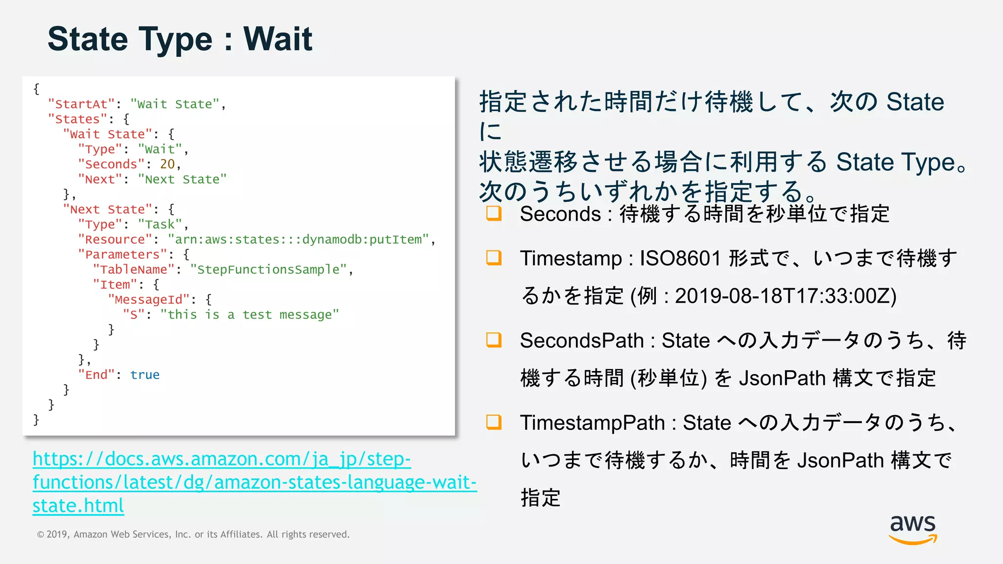 © 2019, Amazon Web Services, Inc. or its Affiliates. All rights reserved.
State Type : Wait
指定された時間だけ待機して、次の State
に
状態遷移させる場合に利用する State Type。
次のうちいずれかを指定する。
 Seconds : 待機する時間を秒単位で指定
 Timestamp : ISO8601 形式で、いつまで待機す
るかを指定 (例 : 2019-08-18T17:33:00Z)
 SecondsPath : State への入力データのうち、待
機する時間 (秒単位) を JsonPath 構文で指定
 TimestampPath : State への入力データのうち、
いつまで待機するか、時間を JsonPath 構文で
指定
{
"StartAt": "Wait State",
"States": {
"Wait State": {
"Type": "Wait",
"Seconds": 20,
"Next": "Next State"
},
"Next State": {
"Type": "Task",
"Resource": "arn:aws:states:::dynamodb:putItem",
"Parameters": {
"TableName": "StepFunctionsSample",
"Item": {
"MessageId": {
"S": "this is a test message"
}
}
},
"End": true
}
}
}
https://docs.aws.amazon.com/ja_jp/step-
functions/latest/dg/amazon-states-language-wait-
state.html
 