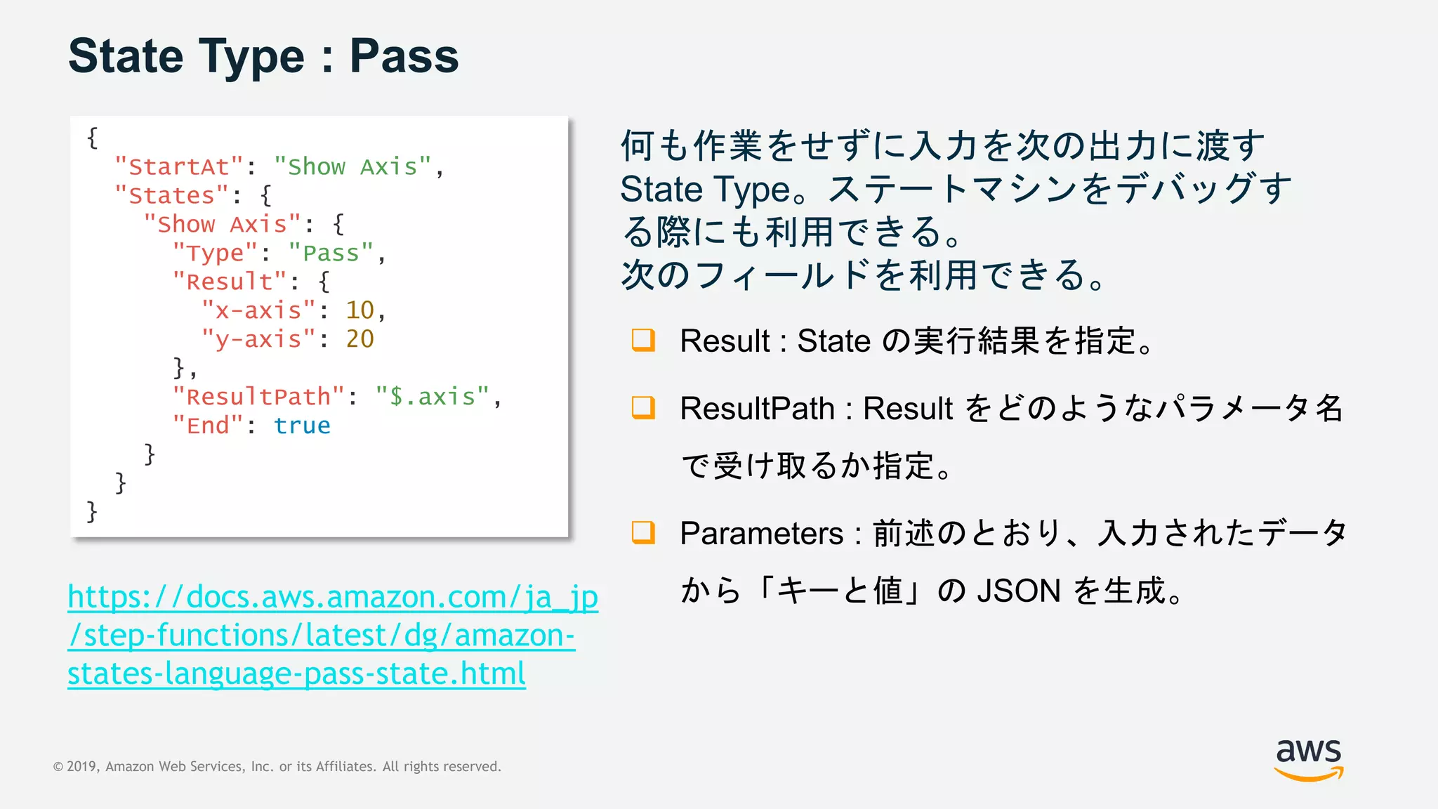 © 2019, Amazon Web Services, Inc. or its Affiliates. All rights reserved.
State Type : Pass
何も作業をせずに入力を次の出力に渡す
State Type。ステートマシンをデバッグす
る際にも利用できる。
次のフィールドを利用できる。
 Result : State の実行結果を指定。
 ResultPath : Result をどのようなパラメータ名
で受け取るか指定。
 Parameters : 前述のとおり、入力されたデータ
から「キーと値」の JSON を生成。
{
"StartAt": "Show Axis",
"States": {
"Show Axis": {
"Type": "Pass",
"Result": {
"x-axis": 10,
"y-axis": 20
},
"ResultPath": "$.axis",
"End": true
}
}
}
https://docs.aws.amazon.com/ja_jp
/step-functions/latest/dg/amazon-
states-language-pass-state.html
 