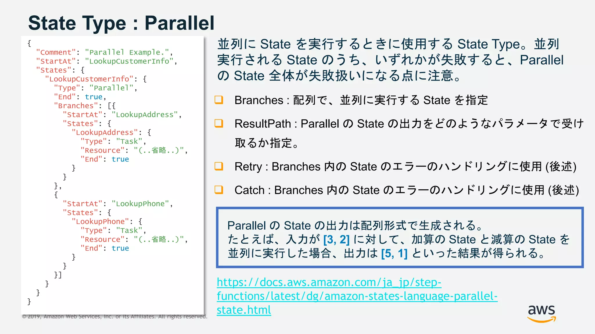 © 2019, Amazon Web Services, Inc. or its Affiliates. All rights reserved.
State Type : Parallel
並列に State を実行するときに使用する State Type。並列
実行される State のうち、いずれかが失敗すると、Parallel
の State 全体が失敗扱いになる点に注意。
 Branches : 配列で、並列に実行する State を指定
 ResultPath : Parallel の State の出力をどのようなパラメータで受け
取るか指定。
 Retry : Branches 内の State のエラーのハンドリングに使用 (後述)
 Catch : Branches 内の State のエラーのハンドリングに使用 (後述)
{
"Comment": "Parallel Example.",
"StartAt": "LookupCustomerInfo",
"States": {
"LookupCustomerInfo": {
"Type": "Parallel",
"End": true,
"Branches": [{
"StartAt": "LookupAddress",
"States": {
"LookupAddress": {
"Type": "Task",
"Resource": "(..省略..)",
"End": true
}
}
},
{
"StartAt": "LookupPhone",
"States": {
"LookupPhone": {
"Type": "Task",
"Resource": "(..省略..)",
"End": true
}
}
}]
}
}
}
Parallel の State の出力は配列形式で生成される。
たとえば、入力が [3, 2] に対して、加算の State と減算の State を
並列に実行した場合、出力は [5, 1] といった結果が得られる。
https://docs.aws.amazon.com/ja_jp/step-
functions/latest/dg/amazon-states-language-parallel-
state.html
 