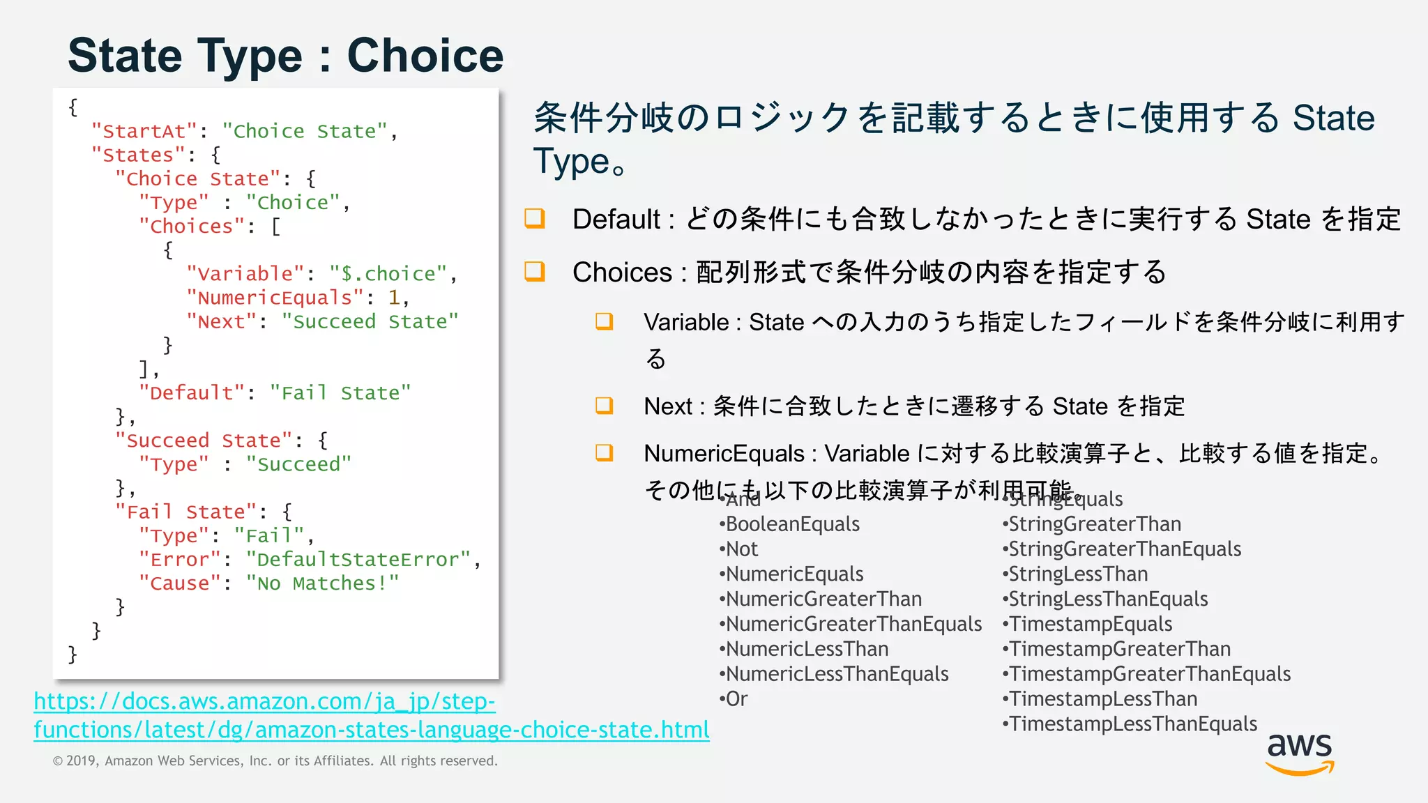 © 2019, Amazon Web Services, Inc. or its Affiliates. All rights reserved.
State Type : Choice
条件分岐のロジックを記載するときに使用する State
Type。
 Default : どの条件にも合致しなかったときに実行する State を指定
 Choices : 配列形式で条件分岐の内容を指定する
 Variable : State への入力のうち指定したフィールドを条件分岐に利用す
る
 Next : 条件に合致したときに遷移する State を指定
 NumericEquals : Variable に対する比較演算子と、比較する値を指定。
その他にも以下の比較演算子が利用可能。
{
"StartAt": "Choice State",
"States": {
"Choice State": {
"Type" : "Choice",
"Choices": [
{
"Variable": "$.choice",
"NumericEquals": 1,
"Next": "Succeed State"
}
],
"Default": "Fail State"
},
"Succeed State": {
"Type" : "Succeed"
},
"Fail State": {
"Type": "Fail",
"Error": "DefaultStateError",
"Cause": "No Matches!"
}
}
}
•And
•BooleanEquals
•Not
•NumericEquals
•NumericGreaterThan
•NumericGreaterThanEquals
•NumericLessThan
•NumericLessThanEquals
•Or
•StringEquals
•StringGreaterThan
•StringGreaterThanEquals
•StringLessThan
•StringLessThanEquals
•TimestampEquals
•TimestampGreaterThan
•TimestampGreaterThanEquals
•TimestampLessThan
•TimestampLessThanEquals
https://docs.aws.amazon.com/ja_jp/step-
functions/latest/dg/amazon-states-language-choice-state.html
 