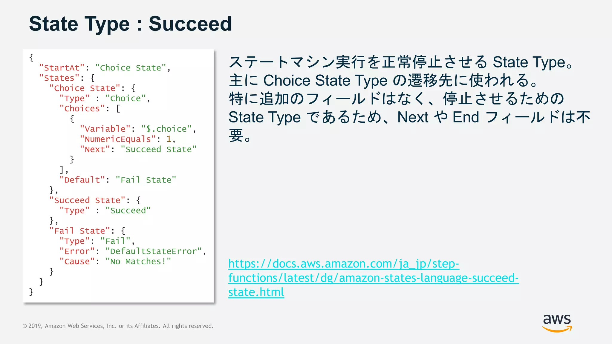 © 2019, Amazon Web Services, Inc. or its Affiliates. All rights reserved.
State Type : Succeed
ステートマシン実行を正常停止させる State Type。
主に Choice State Type の遷移先に使われる。
特に追加のフィールドはなく、停止させるための
State Type であるため、Next や End フィールドは不
要。
{
"StartAt": "Choice State",
"States": {
"Choice State": {
"Type" : "Choice",
"Choices": [
{
"Variable": "$.choice",
"NumericEquals": 1,
"Next": "Succeed State"
}
],
"Default": "Fail State"
},
"Succeed State": {
"Type" : "Succeed"
},
"Fail State": {
"Type": "Fail",
"Error": "DefaultStateError",
"Cause": "No Matches!"
}
}
}
https://docs.aws.amazon.com/ja_jp/step-
functions/latest/dg/amazon-states-language-succeed-
state.html
 