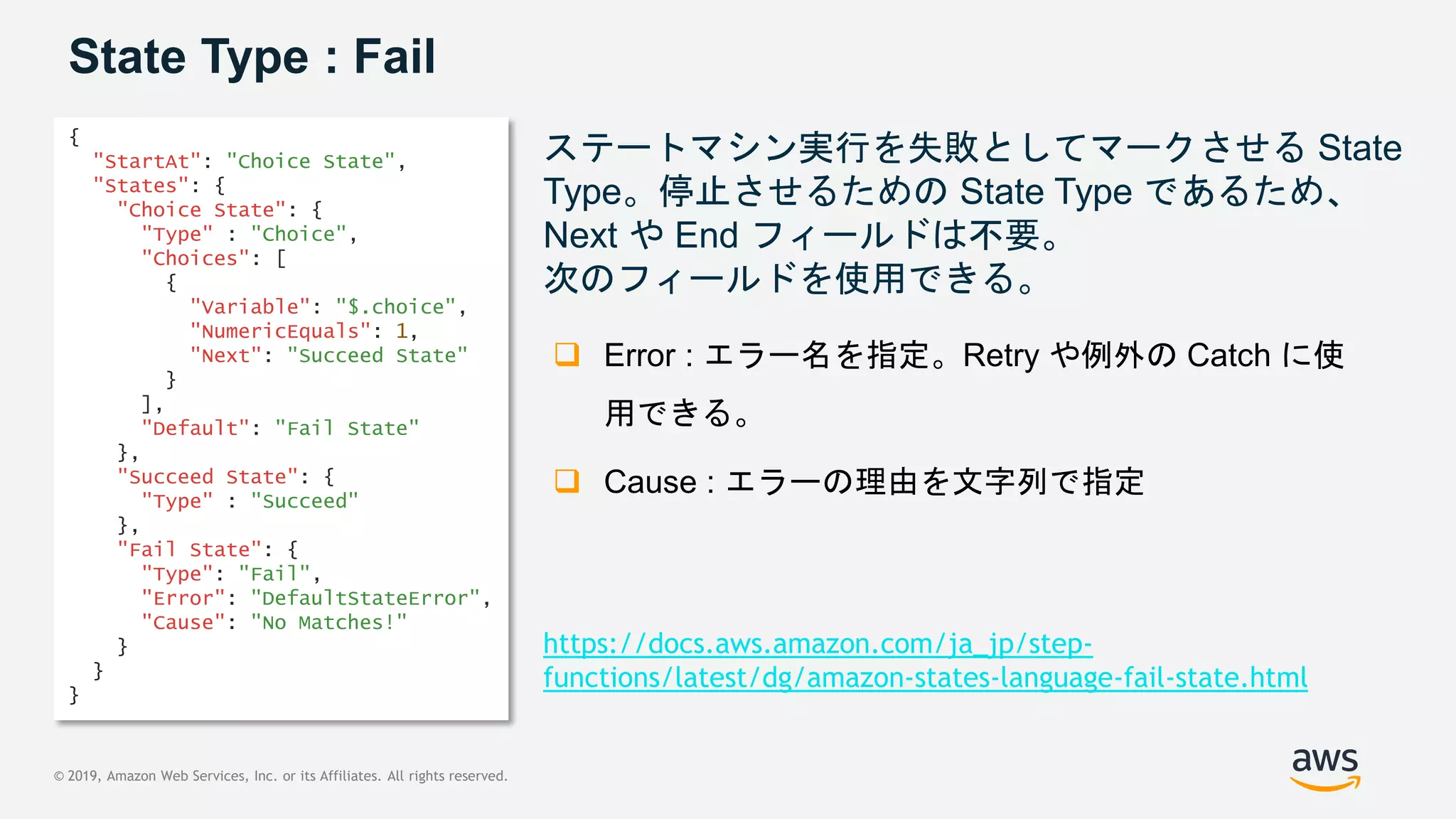 © 2019, Amazon Web Services, Inc. or its Affiliates. All rights reserved.
State Type : Fail
ステートマシン実行を失敗としてマークさせる State
Type。停止させるための State Type であるため、
Next や End フィールドは不要。
次のフィールドを使用できる。
{
"StartAt": "Choice State",
"States": {
"Choice State": {
"Type" : "Choice",
"Choices": [
{
"Variable": "$.choice",
"NumericEquals": 1,
"Next": "Succeed State"
}
],
"Default": "Fail State"
},
"Succeed State": {
"Type" : "Succeed"
},
"Fail State": {
"Type": "Fail",
"Error": "DefaultStateError",
"Cause": "No Matches!"
}
}
}
 Error : エラー名を指定。Retry や例外の Catch に使
用できる。
 Cause : エラーの理由を文字列で指定
https://docs.aws.amazon.com/ja_jp/step-
functions/latest/dg/amazon-states-language-fail-state.html
 