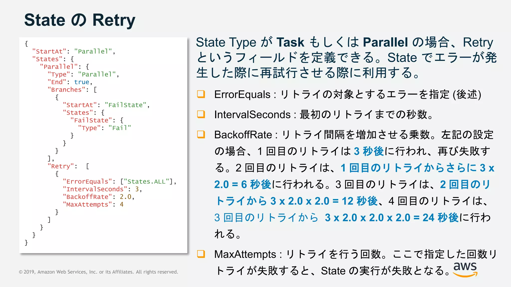 © 2019, Amazon Web Services, Inc. or its Affiliates. All rights reserved.
State の Retry
State Type が Task もしくは Parallel の場合、Retry
というフィールドを定義できる。State でエラーが発
生した際に再試行させる際に利用する。
 ErrorEquals : リトライの対象とするエラーを指定 (後述)
 IntervalSeconds : 最初のリトライまでの秒数。
 BackoffRate : リトライ間隔を増加させる乗数。左記の設定
の場合、1 回目のリトライは 3 秒後に行われ、再び失敗す
る。2 回目のリトライは、1 回目のリトライからさらに 3 x
2.0 = 6 秒後に行われる。3 回目のリトライは、2 回目のリ
トライから 3 x 2.0 x 2.0 = 12 秒後、4 回目のリトライは、
3 回目のリトライから 3 x 2.0 x 2.0 x 2.0 = 24 秒後に行わ
れる。
 MaxAttempts : リトライを行う回数。ここで指定した回数リ
トライが失敗すると、State の実行が失敗となる。
{
"StartAt": "Parallel",
"States": {
"Parallel": {
"Type": "Parallel",
"End": true,
"Branches": [
{
"StartAt": "FailState",
"States": {
"FailState": {
"Type": "Fail"
}
}
}
],
"Retry": [
{
"ErrorEquals": ["States.ALL"],
"IntervalSeconds": 3,
"BackoffRate": 2.0,
"MaxAttempts": 4
}
]
}
}
}
 