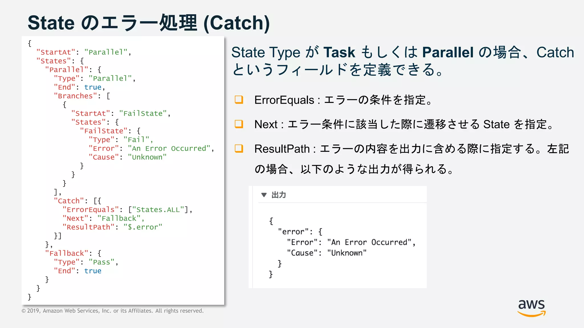 © 2019, Amazon Web Services, Inc. or its Affiliates. All rights reserved.
State のエラー処理 (Catch)
State Type が Task もしくは Parallel の場合、Catch
というフィールドを定義できる。
 ErrorEquals : エラーの条件を指定。
 Next : エラー条件に該当した際に遷移させる State を指定。
 ResultPath : エラーの内容を出力に含める際に指定する。左記
の場合、以下のような出力が得られる。
{
"StartAt": "Parallel",
"States": {
"Parallel": {
"Type": "Parallel",
"End": true,
"Branches": [
{
"StartAt": "FailState",
"States": {
"FailState": {
"Type": "Fail",
"Error": "An Error Occurred",
"Cause": "Unknown"
}
}
}
],
"Catch": [{
"ErrorEquals": ["States.ALL"],
"Next": "Fallback",
"ResultPath": "$.error"
}]
},
"Fallback": {
"Type": "Pass",
"End": true
}
}
}
 