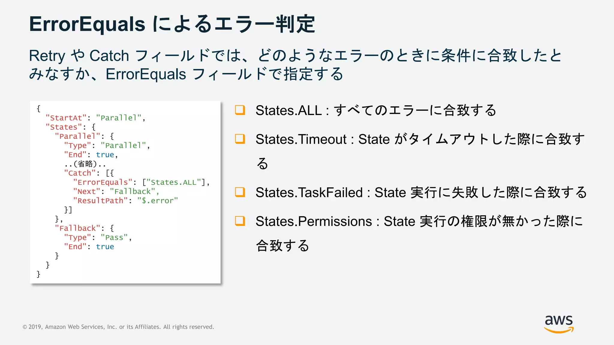 © 2019, Amazon Web Services, Inc. or its Affiliates. All rights reserved.
ErrorEquals によるエラー判定
Retry や Catch フィールドでは、どのようなエラーのときに条件に合致したと
みなすか、ErrorEquals フィールドで指定する
 States.ALL : すべてのエラーに合致する
 States.Timeout : State がタイムアウトした際に合致す
る
 States.TaskFailed : State 実行に失敗した際に合致する
 States.Permissions : State 実行の権限が無かった際に
合致する
{
"StartAt": "Parallel",
"States": {
"Parallel": {
"Type": "Parallel",
"End": true,
..(省略)..
"Catch": [{
"ErrorEquals": ["States.ALL"],
"Next": "Fallback",
"ResultPath": "$.error"
}]
},
"Fallback": {
"Type": "Pass",
"End": true
}
}
}
 