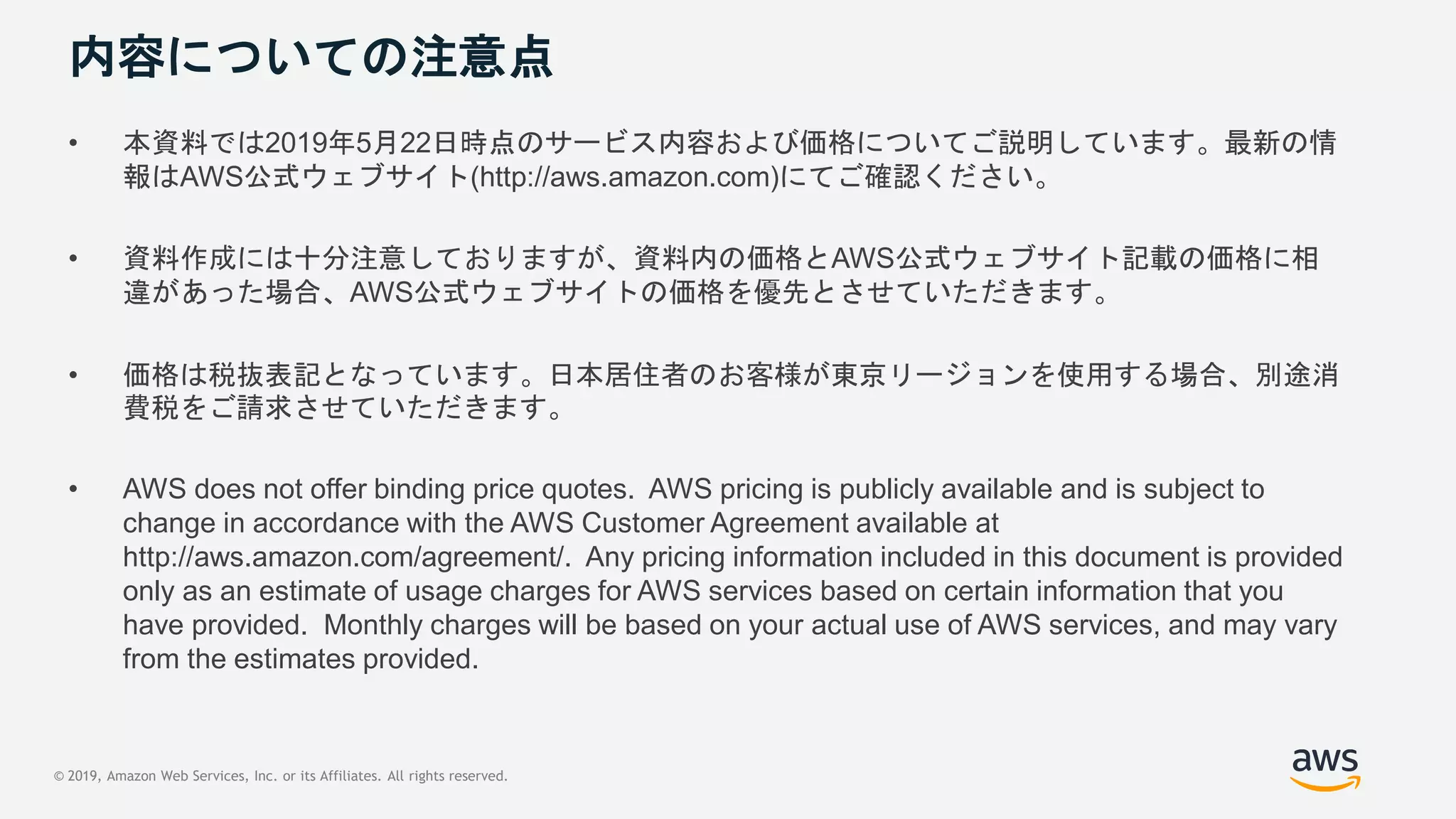 © 2019, Amazon Web Services, Inc. or its Affiliates. All rights reserved.
内容についての注意点
• 本資料では2019年5月22日時点のサービス内容および価格についてご説明しています。最新の情
報はAWS公式ウェブサイト(http://aws.amazon.com)にてご確認ください。
• 資料作成には十分注意しておりますが、資料内の価格とAWS公式ウェブサイト記載の価格に相
違があった場合、AWS公式ウェブサイトの価格を優先とさせていただきます。
• 価格は税抜表記となっています。日本居住者のお客様が東京リージョンを使用する場合、別途消
費税をご請求させていただきます。
• AWS does not offer binding price quotes. AWS pricing is publicly available and is subject to
change in accordance with the AWS Customer Agreement available at
http://aws.amazon.com/agreement/. Any pricing information included in this document is provided
only as an estimate of usage charges for AWS services based on certain information that you
have provided. Monthly charges will be based on your actual use of AWS services, and may vary
from the estimates provided.
 