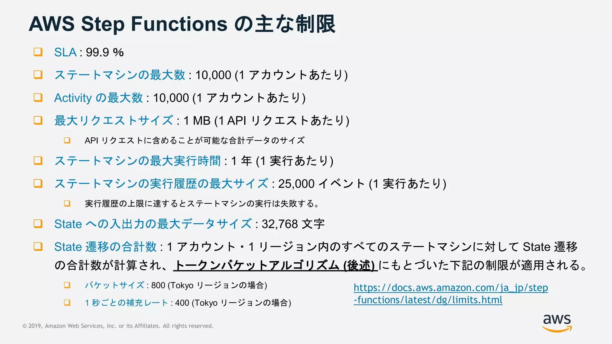 © 2019, Amazon Web Services, Inc. or its Affiliates. All rights reserved.
AWS Step Functions の主な制限
 SLA : 99.9 ％
 ステートマシンの最大数 : 10,000 (1 アカウントあたり)
 Activity の最大数 : 10,000 (1 アカウントあたり)
 最大リクエストサイズ : 1 MB (1 API リクエストあたり)
 API リクエストに含めることが可能な合計データのサイズ
 ステートマシンの最大実行時間 : 1 年 (1 実行あたり)
 ステートマシンの実行履歴の最大サイズ : 25,000 イベント (1 実行あたり)
 実行履歴の上限に達するとステートマシンの実行は失敗する。
 State への入出力の最大データサイズ : 32,768 文字
 State 遷移の合計数 : 1 アカウント・1 リージョン内のすべてのステートマシンに対して State 遷移
の合計数が計算され、トークンバケットアルゴリズム (後述) にもとづいた下記の制限が適用される。
 バケットサイズ : 800 (Tokyo リージョンの場合)
 1 秒ごとの補充レート : 400 (Tokyo リージョンの場合)
https://docs.aws.amazon.com/ja_jp/step
-functions/latest/dg/limits.html
 
