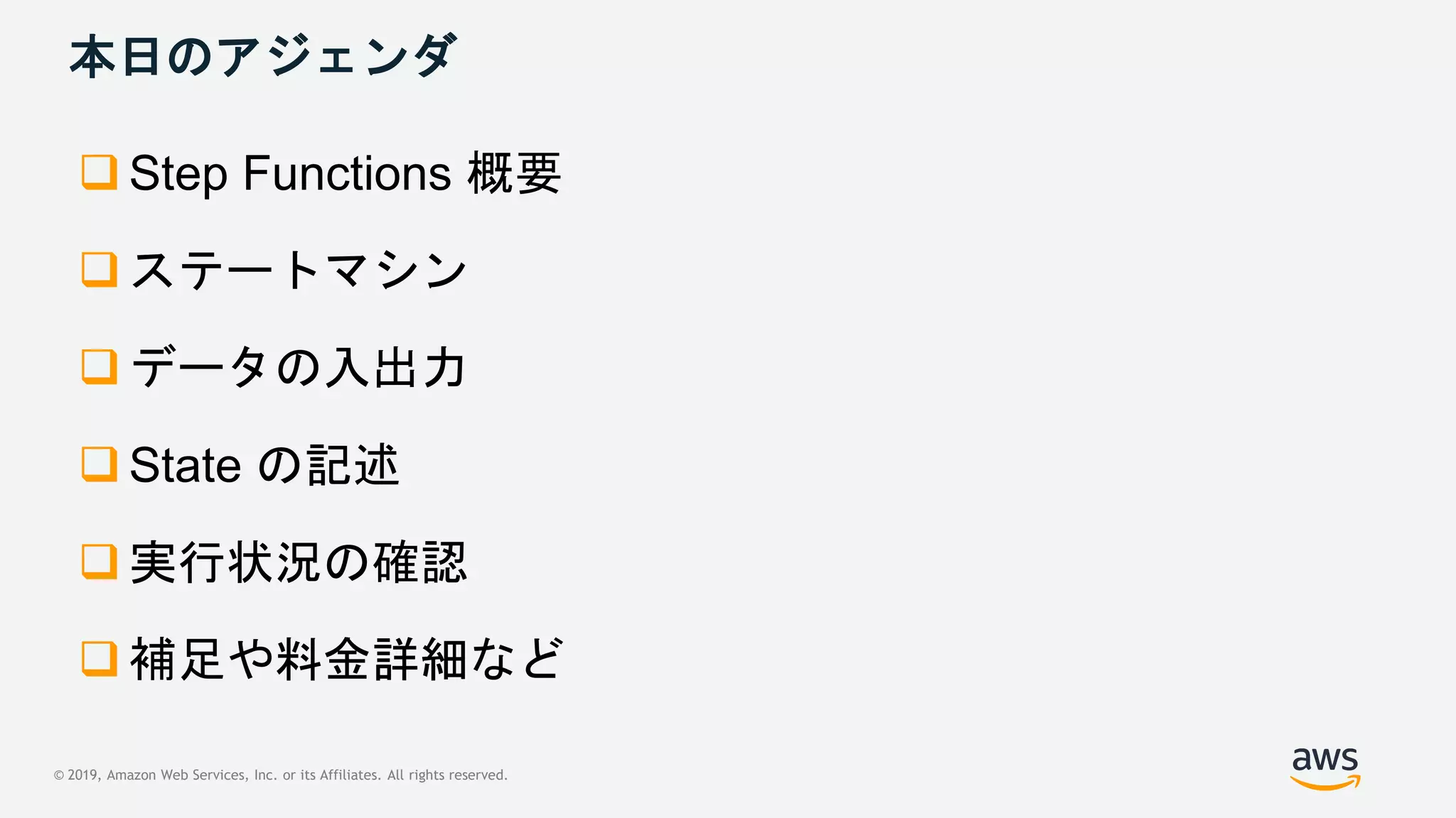 © 2019, Amazon Web Services, Inc. or its Affiliates. All rights reserved.
本日のアジェンダ
 Step Functions 概要
 ステートマシン
 データの入出力
 State の記述
 実行状況の確認
 補足や料金詳細など
 