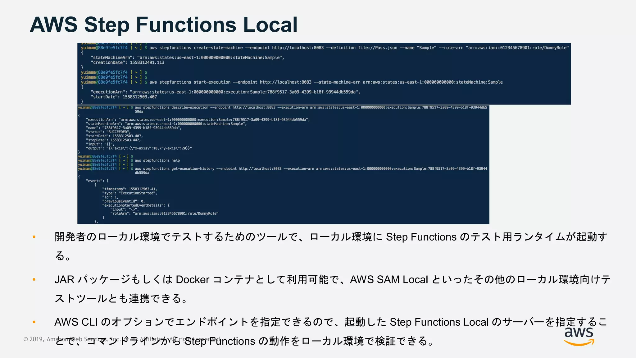 © 2019, Amazon Web Services, Inc. or its Affiliates. All rights reserved.
AWS Step Functions Local
• 開発者のローカル環境でテストするためのツールで、ローカル環境に Step Functions のテスト用ランタイムが起動す
る。
• JAR パッケージもしくは Docker コンテナとして利用可能で、AWS SAM Local といったその他のローカル環境向けテ
ストツールとも連携できる。
• AWS CLI のオプションでエンドポイントを指定できるので、起動した Step Functions Local のサーバーを指定するこ
とで、コマンドラインから Step Functions の動作をローカル環境で検証できる。
 