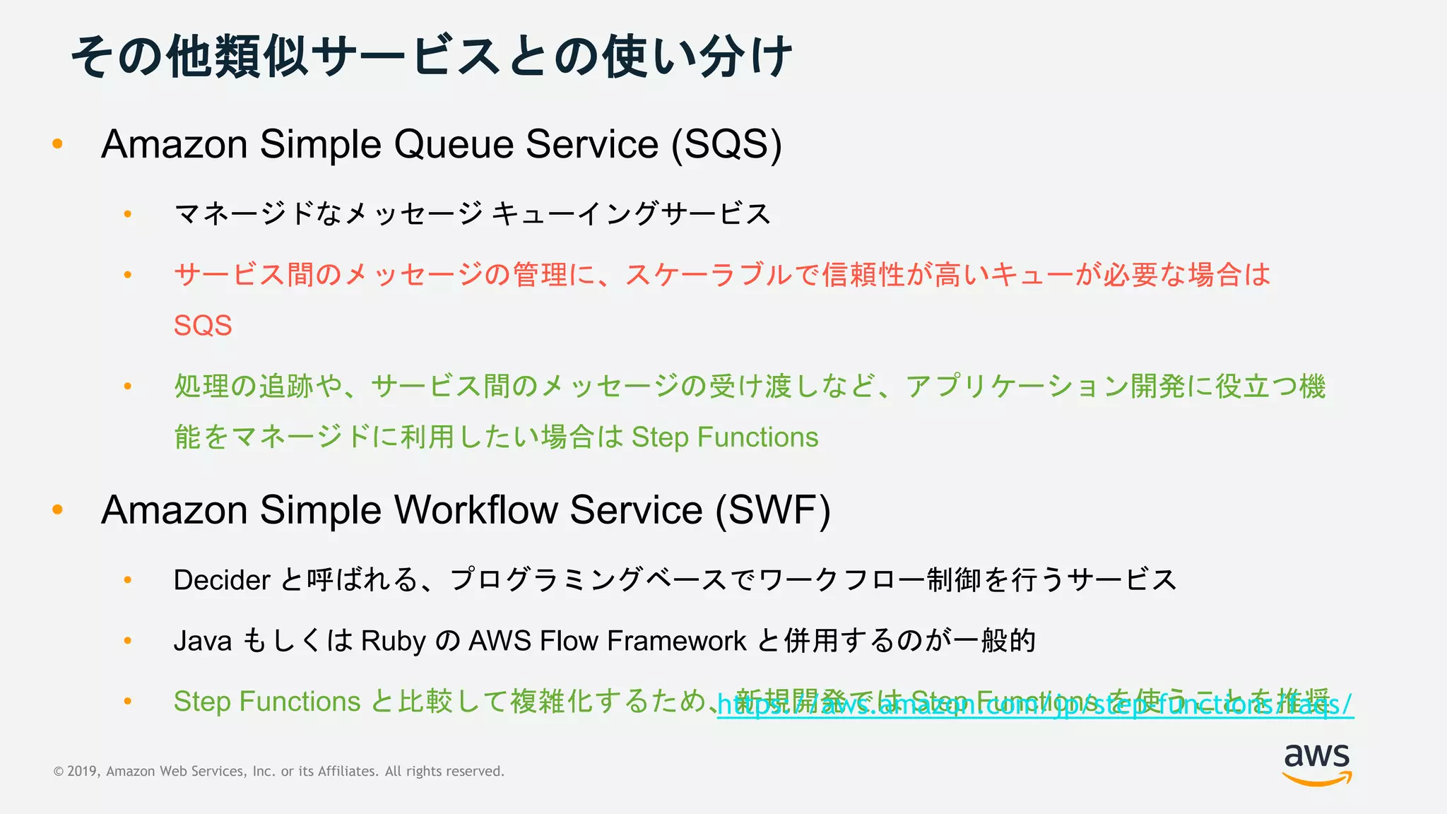 © 2019, Amazon Web Services, Inc. or its Affiliates. All rights reserved.
その他類似サービスとの使い分け
• Amazon Simple Queue Service (SQS)
• マネージドなメッセージ キューイングサービス
• サービス間のメッセージの管理に、スケーラブルで信頼性が高いキューが必要な場合は
SQS
• 処理の追跡や、サービス間のメッセージの受け渡しなど、アプリケーション開発に役立つ機
能をマネージドに利用したい場合は Step Functions
• Amazon Simple Workflow Service (SWF)
• Decider と呼ばれる、プログラミングベースでワークフロー制御を行うサービス
• Java もしくは Ruby の AWS Flow Framework と併用するのが一般的
• Step Functions と比較して複雑化するため、新規開発では Step Functions を使うことを推奨https://aws.amazon.com/jp/step-functions/faqs/
 