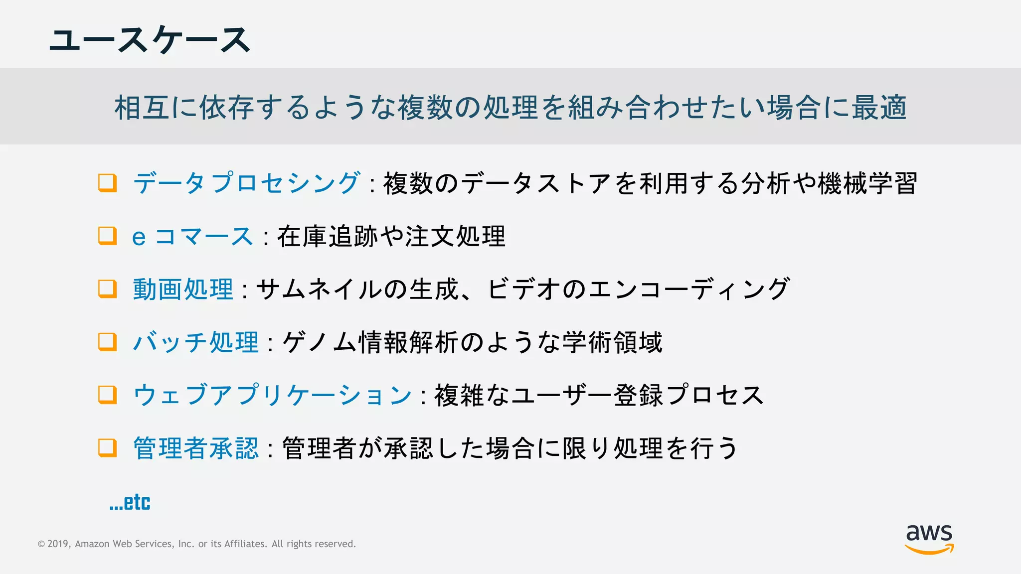 © 2019, Amazon Web Services, Inc. or its Affiliates. All rights reserved.
ユースケース
 データプロセシング : 複数のデータストアを利用する分析や機械学習
 e コマース : 在庫追跡や注文処理
 動画処理 : サムネイルの生成、ビデオのエンコーディング
 バッチ処理 : ゲノム情報解析のような学術領域
 ウェブアプリケーション : 複雑なユーザー登録プロセス
 管理者承認 : 管理者が承認した場合に限り処理を行う
相互に依存するような複数の処理を組み合わせたい場合に最適
...etc
 