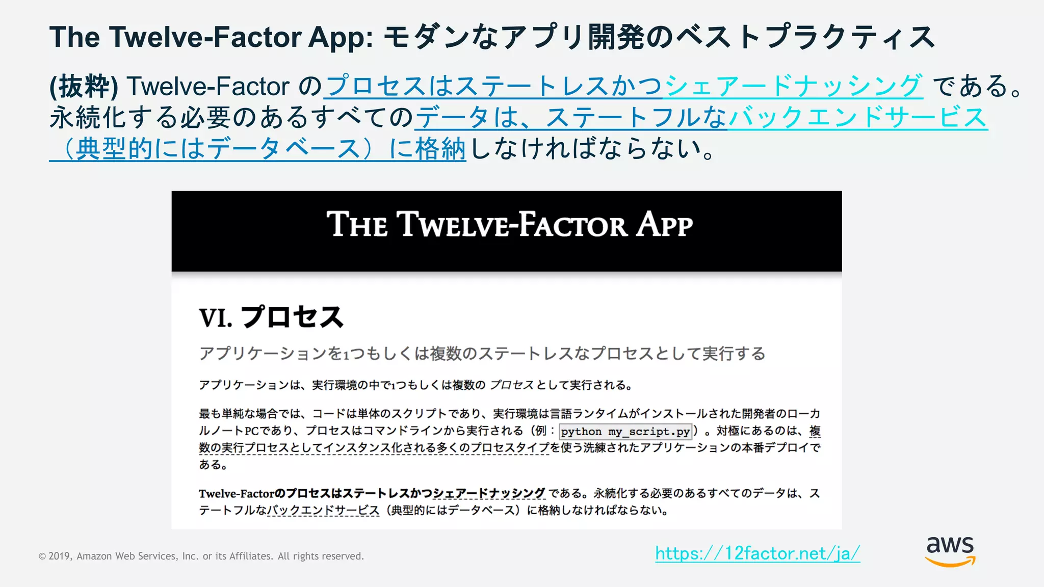 © 2019, Amazon Web Services, Inc. or its Affiliates. All rights reserved.
The Twelve-Factor App: モダンなアプリ開発のベストプラクティス
https://12factor.net/ja/
(抜粋) Twelve-Factor のプロセスはステートレスかつシェアードナッシング である。
永続化する必要のあるすべてのデータは、ステートフルなバックエンドサービス
（典型的にはデータベース）に格納しなければならない。
 
