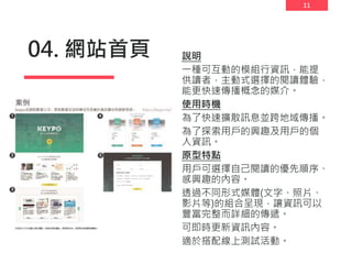 11
04. 網站首頁 說明
一種可互動的模組行資訊，能提
供讀者，主動式選擇的閱讀體驗，
能更快速傳播概念的媒介。
使用時機
為了快速擴散訊息並跨地域傳播。
為了探索用戶的興趣及用戶的個
人資訊。
原型特點
用戶可選擇自己閱讀的優先順序、
感興趣的內容。
透過不同形式媒體(文字、照片、
影片等)的組合呈現，讓資訊可以
豐富完整而詳細的傳遞。
可即時更新資訊內容。
適於搭配線上測試活動。
 