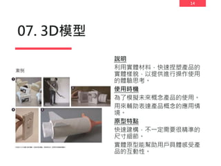 14
07. 3D模型
說明
利用實體材料，快速捏塑產品的
實體樣貌，以提供進行操作使用
的體驗思考。
使用時機
為了模擬未來概念產品的使用。
用來輔助表達產品概念的應用情
境。
原型特點
快速建構，不一定需要很精準的
尺寸細節。
實體原型能幫助用戶具體感受產
品的互動性。
 