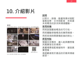 17
10. 介紹影片
說明
以照片、錄像、動畫等素材搭配
後製效果、文字與配音，來表達
未來概念的訴求與情境體驗。
使用時機
用來說服觀者概念的可行性。
用來體驗想像概念的應用情境。
用來表現時間累積前後的對比。
原型特點
模擬未來概念，讓人能具體想像
其真實發生的情境。
真實場景搭配模擬物件，營造真
實想像。
激起觀者對於產品的印象與情緒
感受。
 