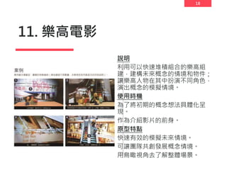 18
11. 樂高電影
說明
利用可以快速堆積組合的樂高組
建，建構未來概念的情境和物件；
讓樂高人物在其中扮演不同角色，
演出概念的模擬情境。
使用時機
為了將初期的概念想法具體化呈
現。
作為介紹影片的前身。
原型特點
快速有效的模擬未來情境。
可讓團隊共創發展概念情境。
用鳥瞰視角去了解整體場景。
 