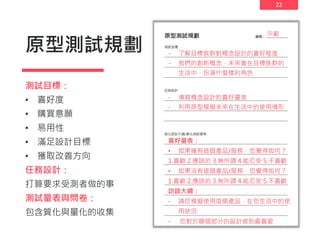 22
原型測試規劃
測試目標：
• 喜好度
• 購買意願
• 易用性
• 滿足設計目標
• 獲取改善方向
任務設計：
打算要求受測者做的事
測試量表與問卷：
包含質化與量化的收集
示範
- 了解目標族群對概念設計的喜好程度
- 我們的創新概念，未來會在目標族群的
生活中，扮演什麼樣的角色
- 填寫概念設計的喜好量表
- 利用原型模擬未來在生活中的使用情形
喜好量表：
• 如果擁有這個產品/服務，您覺得如何？
1.喜歡 2.應該的 3.無所謂 4.能忍受 5.不喜歡
• 如果沒有這個產品/服務，您覺得如何？
1.喜歡 2.應該的 3.無所謂 4.能忍受 5.不喜歡
訪談大綱：
- 請您模擬使用這個產品，在您生活中的使
用狀況
- 您對於哪個部分的設計感到最喜愛
 