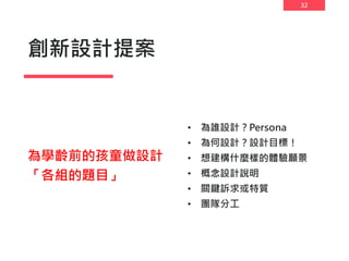 32
創新設計提案
• 為誰設計？Persona
• 為何設計？設計目標！
• 想建構什麼樣的體驗願景
• 概念設計說明
• 關鍵訴求或特質
• 團隊分工
為學齡前的孩童做設計
「各組的題目」
 