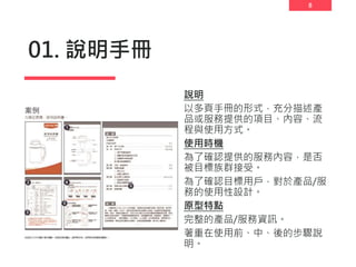 8
01. 說明手冊
說明
以多頁手冊的形式，充分描述產
品或服務提供的項目、內容、流
程與使用方式。
使用時機
為了確認提供的服務內容，是否
被目標族群接受。
為了確認目標用戶，對於產品/服
務的使用性設計。
原型特點
完整的產品/服務資訊。
著重在使用前、中、後的步驟說
明。
 