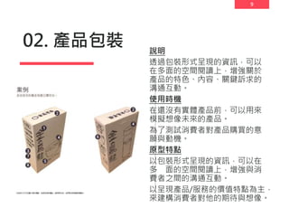 9
02. 產品包裝 說明
透過包裝形式呈現的資訊，可以
在多面的空間閱讀上，增強關於
產品的特色、內容、關鍵訴求的
溝通互動。
使用時機
在還沒有實體產品前，可以用來
模擬想像未來的產品。
為了測試消費者對產品購買的意
願與動機。
原型特點
以包裝形式呈現的資訊，可以在
多 面的空間閱讀上，增強與消
費者之間的溝通互動。
以呈現產品/服務的價值特點為主，
來建構消費者對他的期待與想像。
 