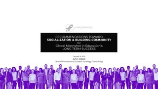 RECOMMENDATIONS TOWARD
SOCIALIZATION & BUILDING COMMUNITY
for
Global Moonshot in Education’s
LONG TERM SUCCESS
January 19, 2019
Ann Odell
Brand Innovation & Growth Strategy Consulting
 