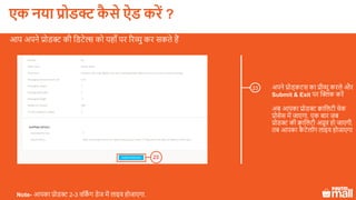23
अपने प्रोड्कटस का प्रीव्यू करले और
Submit & Exit पर क्लिक करें
अब आपका प्रोडक्ट क्वाललटी चेक
प्रोसेस में जाएगा. एक बार जब
प्रोडक्ट की क्वाललटी अप्रूव हो जाएगी,
तब आपका कै टेलॉग लाइव होजाएगा
आप अपने प्रोडक्ट की लडटेल्स को यहााँ पर ररव्यु कर सकते हैं
Note- आपका प्रोडक्ट 2-3 वलकिं ग डेज में लाइव होजाएगा.
23
एक नया प्रोडक्ट कै े ऐड करें ?
 