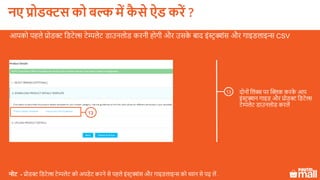 दोनों ललंक्स पर क्लिक करके आप
इंस्टरक्शन गाइड और प्रोडक्ट लडटेल्स
टेम्पलेट डाउनलोड करलें
13
आपको पहले प्रोडक्ट लडटेल्स टेम्पलेट डाउनलोड करनी होगी और उसके बाद इंस्टर क्शंस और गाइडलाइ्स CSV
नोट - प्रोडक्ट लडटेल्स टेम्पलेट को अपडेट करने से पहले इंस्टरक्शंस और गाइडलाइ्स को ध्यान से पढ़ लें .
13
नए प्रोडक्ट को बल्क में कै े ऐड करें ?
 