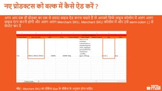 अगर आप एक ही प्रोडक्ट का एक से ज़्यादा साइज ऐड करना चाहते हैं तो आपको लसफक साइज कोलोम में अलग अलग
साइज एं टर करनी होगी और अलग अलग Merchant SKU, Merchant SKU कोलोम में और उसे semi-colon (;) से
सेपरेट कर दें
नोट - Merchant SKU का सीक्वें स Size के सीक्वें स के अनुसार होना चालहए.
नए प्रोडक्ट को बल्क में कै े ऐड करें ?
 
