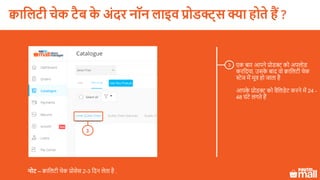 3 एक बार आपने प्रोडक्ट को अपलोड
करलदया, उसके बाद वो क्वाललटी चेक
स्टेज में मूव हो जाता है
आपके प्रोडक्ट को वैललडेट करने में 24 -
48 घंटे लगते हैं
नोट – क्वाललटी चेक प्रोसेस 2-3 लदन लेता है .
3
क्वासलटी चेक टैब के अिंदर नॉन लाइव प्रोडक्ट् क्या होते हैं ?
 