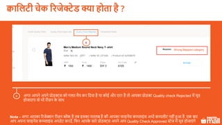 Test Product
1500 1450
XL
p001
Men’s Medium Round Neck Navy T- shirt
Wrong Mapped category
4
क्वासलटी चेक ररजेक्टेड क्या होता है ?
अगर आपने अपने प्रोडक्ट्स को गलत मैप कर लदया है या कोई और एरर है तो आपका प्रोडक्ट Quality check Rejected में मूव
होजाएगा वो भी रीज़न के साथ
4
Note - अगर आपका ररजेक्शन रीज़न ब्लेंक है तब इसका मतलब है की आपका फाइनेंस कम्प्प्लाइंस अभी कम्पलीट नहीं हुआ है. एक बार
आप अपना फाइनेंस कम्प्प्लाइंस अपडेट करदें, लफर आपके सारे प्रोडक्ट्स अपने आप Quality Check Approved स्टेज में मूव होजाएं गे
 