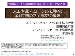 mizutata[at]gmail.com
@takanobu_mizuta (twitter)
本発表資料はスパークス・アセット・マネジメント株式会社の公式見解を表すものではありません．
すべては個人的見解であります．
この資料は以下からダウンロードできます:
http://mizutatakanobu.com/20190523.pdf
http://mizutatakanobu.com
スパークス・アセット・マネジメント株式会社
運用調査本部
ファンドマネージャー 兼 上席研究員
水田孝信
金融レジリエンス情報学 第６回（2019/5/23）
人工市場シミュレーションを用いた
金融市場の制度・規制の議論
 