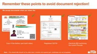 Remember these points to avoid document rejection!
We accept documents when you share the:
Copy of the Aadhar card (both sides) Registered GSTIN Electricity Bill mentioning
the correct Pincode
Note – The shared bills should not be older than 3 months and expired govt. certificates are not acceptable
 