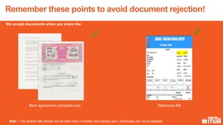 Remember these points to avoid document rejection!
Rent agreement (complete set) Telephone Bill
Note – The shared bills should not be older than 3 months and expired govt. certificates are not acceptable
We accept documents when you share the:
Aug
2017
 