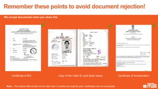 Remember these points to avoid document rejection!
Certificate of IEC Certificate of IncorporationCopy of the Voter ID card (both sides)
Note – The shared bills should not be older than 3 months and expired govt. certificates are not acceptable
We accept documents when you share the:
 