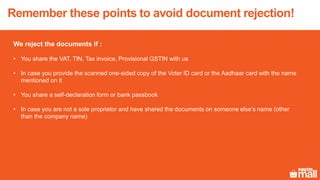 Remember these points to avoid document rejection!
We reject the documents if :
• You share the VAT, TIN, Tax invoice, Provisional GSTIN with us
• In case you provide the scanned one-sided copy of the Voter ID card or the Aadhaar card with the name
mentioned on it
• You share a self-declaration form or bank passbook
• In case you are not a sole proprietor and have shared the documents on someone else’s name (other
than the company name)
 